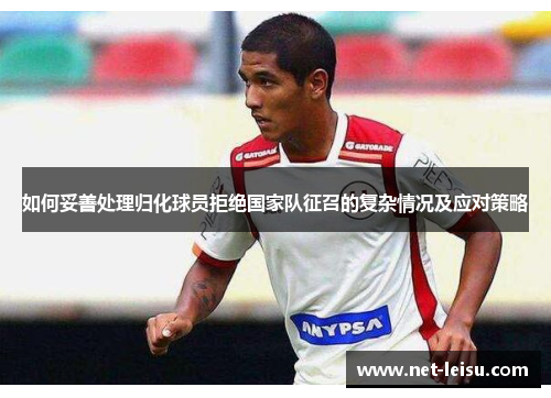 如何妥善处理归化球员拒绝国家队征召的复杂情况及应对策略