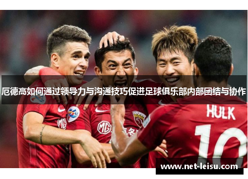 厄德高如何通过领导力与沟通技巧促进足球俱乐部内部团结与协作