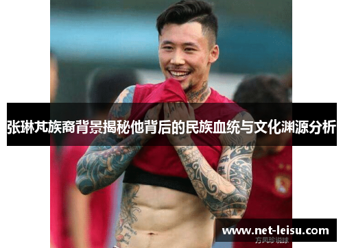 张琳芃族裔背景揭秘他背后的民族血统与文化渊源分析