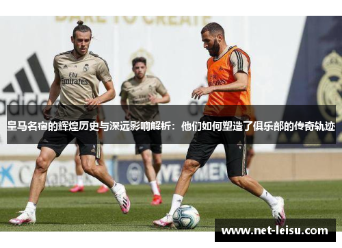 皇马名宿的辉煌历史与深远影响解析：他们如何塑造了俱乐部的传奇轨迹